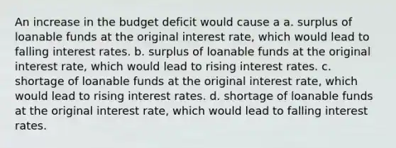 An increase in the budget deficit would cause a a. surplus of loanable funds at the original interest rate, which would lead to falling interest rates. b. surplus of loanable funds at the original interest rate, which would lead to rising interest rates. c. shortage of loanable funds at the original interest rate, which would lead to rising interest rates. d. shortage of loanable funds at the original interest rate, which would lead to falling interest rates.