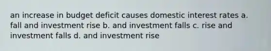 an increase in budget deficit causes domestic interest rates a. fall and investment rise b. and investment falls c. rise and investment falls d. and investment rise