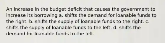 An increase in the budget deficit that causes the government to increase its borrowing a. shifts the demand for loanable funds to the right. b. shifts the supply of loanable funds to the right. c. shifts the supply of loanable funds to the left. d. shifts the demand for loanable funds to the left.