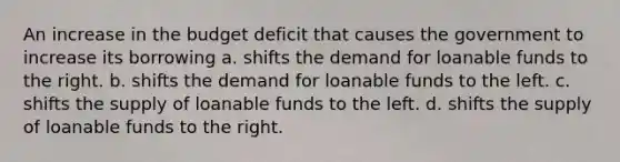 An increase in the budget deficit that causes the government to increase its borrowing a. shifts the demand for loanable funds to the right. b. shifts the demand for loanable funds to the left. c. shifts the supply of loanable funds to the left. d. shifts the supply of loanable funds to the right.