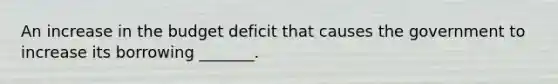 An increase in the budget deficit that causes the government to increase its borrowing _______.