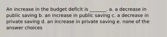 An increase in the budget deficit is _______. a. a decrease in public saving b. an increase in public saving c. a decrease in private saving d. an increase in private saving e. none of the answer choices