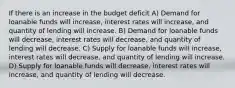 If there is an increase in the budget deficit A) Demand for loanable funds will increase, interest rates will increase, and quantity of lending will increase. B) Demand for loanable funds will decrease, interest rates will decrease, and quantity of lending will decrease. C) Supply for loanable funds will increase, interest rates will decrease, and quantity of lending will increase. D) Supply for loanable funds will decrease, interest rates will increase, and quantity of lending will decrease.