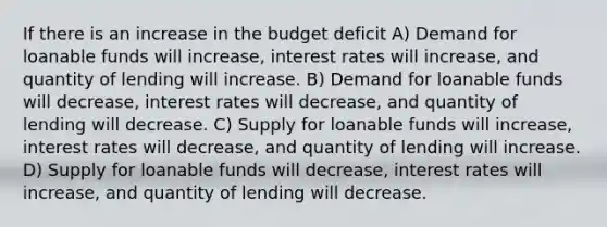 If there is an increase in the budget deficit A) Demand for loanable funds will increase, interest rates will increase, and quantity of lending will increase. B) Demand for loanable funds will decrease, interest rates will decrease, and quantity of lending will decrease. C) Supply for loanable funds will increase, interest rates will decrease, and quantity of lending will increase. D) Supply for loanable funds will decrease, interest rates will increase, and quantity of lending will decrease.