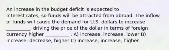 An increase in the budget deficit is expected to ____________ interest rates, so funds will be attracted from abroad. The inflow of funds will cause the demand for U.S. dollars to increase __________, driving the price of the dollar in terms of foreign currency higher __________ . A) increase, increase, lower B) increase, decrease, higher C) increase, increase, higher