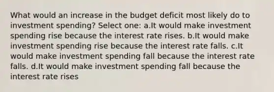 What would an increase in the budget deficit most likely do to investment spending? Select one: a.It would make investment spending rise because the interest rate rises. b.It would make investment spending rise because the interest rate falls. c.It would make investment spending fall because the interest rate falls. d.It would make investment spending fall because the interest rate rises