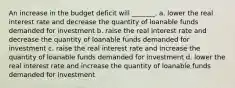 An increase in the budget deficit will _______. a. lower the real interest rate and decrease the quantity of loanable funds demanded for investment b. raise the real interest rate and decrease the quantity of loanable funds demanded for investment c. raise the real interest rate and increase the quantity of loanable funds demanded for investment d. lower the real interest rate and increase the quantity of loanable funds demanded for investment