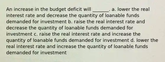 An increase in the budget deficit will _______. a. lower the real interest rate and decrease the quantity of loanable funds demanded for investment b. raise the real interest rate and decrease the quantity of loanable funds demanded for investment c. raise the real interest rate and increase the quantity of loanable funds demanded for investment d. lower the real interest rate and increase the quantity of loanable funds demanded for investment