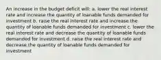 An increase in the budget deficit will: a. lower the real interest rate and increase the quantity of loanable funds demanded for investment b. raise the real interest rate and increase the quantity of loanable funds demanded for investment c. lower the real interest rate and decrease the quantity of loanable funds demanded for investment d. raise the real interest rate and decrease the quantity of loanable funds demanded for investment