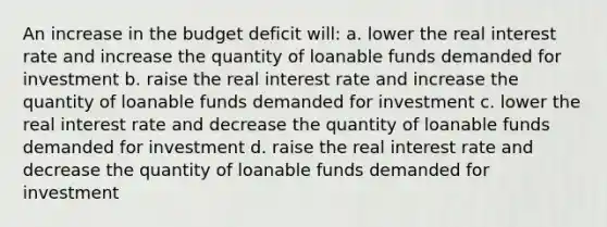 An increase in the budget deficit will: a. lower the real interest rate and increase the quantity of loanable funds demanded for investment b. raise the real interest rate and increase the quantity of loanable funds demanded for investment c. lower the real interest rate and decrease the quantity of loanable funds demanded for investment d. raise the real interest rate and decrease the quantity of loanable funds demanded for investment