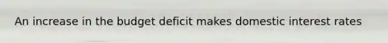 An increase in the budget deficit makes domestic interest rates