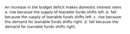 An increase in the budget deficit makes domestic interest rates a. rise because the supply of loanable funds shifts left. b. fall because the supply of loanable funds shifts left. c. rise because the demand for loanable funds shifts right. d. fall because the demand for loanable funds shifts right.