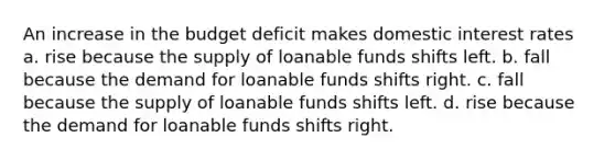 An increase in the budget deficit makes domestic interest rates a. rise because the supply of loanable funds shifts left. b. fall because the demand for loanable funds shifts right. c. fall because the supply of loanable funds shifts left. d. rise because the demand for loanable funds shifts right.