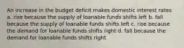 An increase in the budget deficit makes domestic interest rates a. rise because the supply of loanable funds shifts left b. fall because the supply of loanable funds shifts left c. rise because the demand for loanable funds shifts right d. fall because the demand for loanable funds shifts right