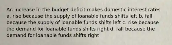 An increase in the budget deficit makes domestic interest rates a. rise because the supply of loanable funds shifts left b. fall because the supply of loanable funds shifts left c. rise because the demand for loanable funds shifts right d. fall because the demand for loanable funds shifts right