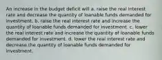 An increase in the budget deficit will a. raise the real interest rate and decrease the quantity of loanable funds demanded for investment. b. raise the real interest rate and increase the quantity of loanable funds demanded for investment. c. lower the real interest rate and increase the quantity of loanable funds demanded for investment. d. lower the real interest rate and decrease the quantity of loanable funds demanded for investment.