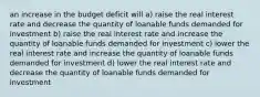 an increase in the budget deficit will a) raise the real interest rate and decrease the quantity of loanable funds demanded for investment b) raise the real interest rate and increase the quantity of loanable funds demanded for investment c) lower the real interest rate and increase the quantity of loanable funds demanded for investment d) lower the real interest rate and decrease the quantity of loanable funds demanded for investment