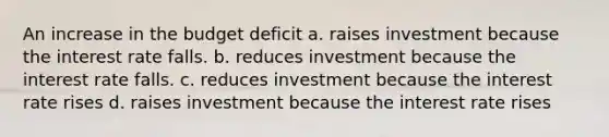 An increase in the budget deficit a. raises investment because the interest rate falls. b. reduces investment because the interest rate falls. c. reduces investment because the interest rate rises d. raises investment because the interest rate rises