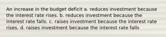 An increase in the budget deficit a. reduces investment because the interest rate rises. b. reduces investment because the interest rate falls. c. raises investment because the interest rate rises. d. raises investment because the interest rate falls