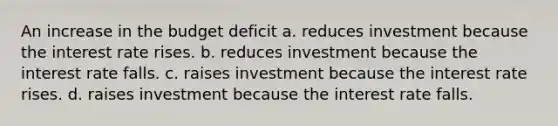 An increase in the budget deficit a. reduces investment because the interest rate rises. b. reduces investment because the interest rate falls. c. raises investment because the interest rate rises. d. raises investment because the interest rate falls.