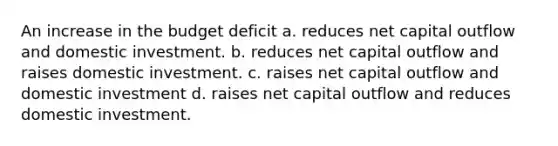 An increase in the budget deficit a. reduces net capital outflow and domestic investment. b. reduces net capital outflow and raises domestic investment. c. raises net capital outflow and domestic investment d. raises net capital outflow and reduces domestic investment.