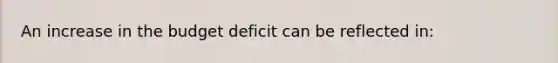 An increase in the budget deficit can be reflected in: