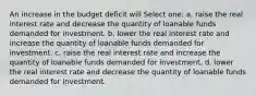 An increase in the budget deficit will Select one: a. raise the real interest rate and decrease the quantity of loanable funds demanded for investment. b. lower the real interest rate and increase the quantity of loanable funds demanded for investment. c. raise the real interest rate and increase the quantity of loanable funds demanded for investment. d. lower the real interest rate and decrease the quantity of loanable funds demanded for investment.