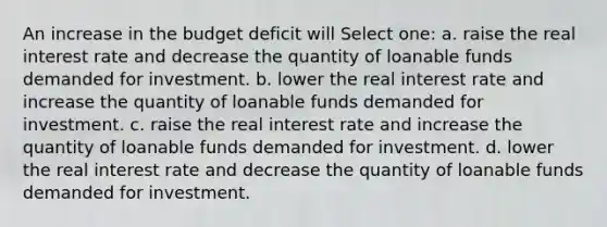 An increase in the budget deficit will Select one: a. raise the real interest rate and decrease the quantity of loanable funds demanded for investment. b. lower the real interest rate and increase the quantity of loanable funds demanded for investment. c. raise the real interest rate and increase the quantity of loanable funds demanded for investment. d. lower the real interest rate and decrease the quantity of loanable funds demanded for investment.