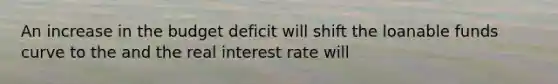 An increase in the budget deficit will shift the loanable funds curve to the and the real interest rate will