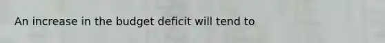 An increase in the budget deficit will tend to