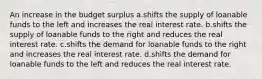 An increase in the budget surplus a.shifts the supply of loanable funds to the left and increases the real interest rate. b.shifts the supply of loanable funds to the right and reduces the real interest rate. c.shifts the demand for loanable funds to the right and increases the real interest rate. d.shifts the demand for loanable funds to the left and reduces the real interest rate.