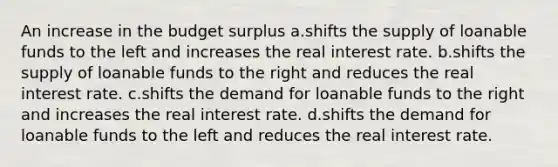 An increase in the budget surplus a.shifts the supply of loanable funds to the left and increases the real interest rate. b.shifts the supply of loanable funds to the right and reduces the real interest rate. c.shifts the demand for loanable funds to the right and increases the real interest rate. d.shifts the demand for loanable funds to the left and reduces the real interest rate.