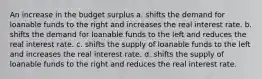 An increase in the budget surplus a. shifts the demand for loanable funds to the right and increases the real interest rate. b. shifts the demand for loanable funds to the left and reduces the real interest rate. c. shifts the supply of loanable funds to the left and increases the real interest rate. d. shifts the supply of loanable funds to the right and reduces the real interest rate.