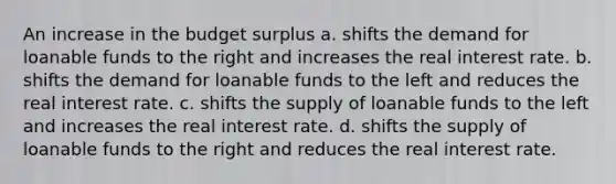 An increase in the budget surplus a. shifts the demand for loanable funds to the right and increases the real interest rate. b. shifts the demand for loanable funds to the left and reduces the real interest rate. c. shifts the supply of loanable funds to the left and increases the real interest rate. d. shifts the supply of loanable funds to the right and reduces the real interest rate.