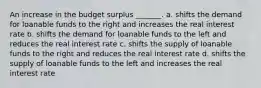 An increase in the budget surplus _______. a. shifts the demand for loanable funds to the right and increases the real interest rate b. shifts the demand for loanable funds to the left and reduces the real interest rate c. shifts the supply of loanable funds to the right and reduces the real interest rate d. shifts the supply of loanable funds to the left and increases the real interest rate