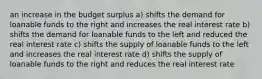 an increase in the budget surplus a) shifts the demand for loanable funds to the right and increases the real interest rate b) shifts the demand for loanable funds to the left and reduced the real interest rate c) shifts the supply of loanable funds to the left and increases the real interest rate d) shifts the supply of loanable funds to the right and reduces the real interest rate