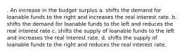 . An increase in the budget surplus a. shifts the demand for loanable funds to the right and increases the real interest rate. b. shifts the demand for loanable funds to the left and reduces the real interest rate c. shifts the supply of loanable funds to the left and increases the real interest rate. d. shifts the supply of loanable funds to the right and reduces the real interest rate.