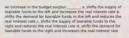 An increase in the budget surplus _______. a. shifts the supply of loanable funds to the left and increases the real interest rate b. shifts the demand for loanable funds to the left and reduces the real interest rate c. shifts the supply of loanable funds to the right and reduces the real interest rate d. shifts the demand for loanable funds to the right and increases the real interest rate