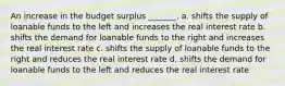 An increase in the budget surplus _______. a. shifts the supply of loanable funds to the left and increases the real interest rate b. shifts the demand for loanable funds to the right and increases the real interest rate c. shifts the supply of loanable funds to the right and reduces the real interest rate d. shifts the demand for loanable funds to the left and reduces the real interest rate