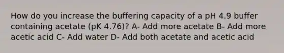 How do you increase the buffering capacity of a pH 4.9 buffer containing acetate (pK 4.76)? A- Add more acetate B- Add more acetic acid C- Add water D- Add both acetate and acetic acid