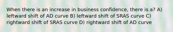 When there is an increase in business confidence, there is a? A) leftward shift of AD curve B) leftward shift of SRAS curve C) rightward shift of SRAS curve D) rightward shift of AD curve