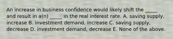 An increase in business confidence would likely shift the _____ and result in a(n) _____ in the real interest rate. A. saving supply, increase B. investment demand, increase C. saving supply, decrease D. investment demand, decrease E. None of the above.