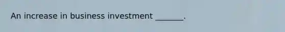 An increase in business investment​ _______.