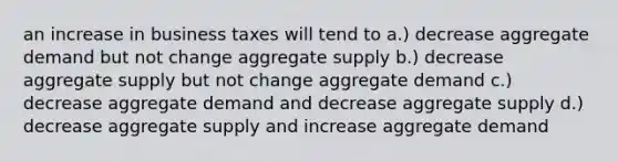 an increase in business taxes will tend to a.) decrease aggregate demand but not change aggregate supply b.) decrease aggregate supply but not change aggregate demand c.) decrease aggregate demand and decrease aggregate supply d.) decrease aggregate supply and increase aggregate demand