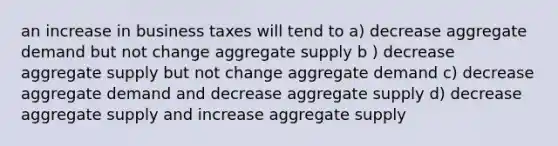 an increase in business taxes will tend to a) decrease aggregate demand but not change aggregate supply b ) decrease aggregate supply but not change aggregate demand c) decrease aggregate demand and decrease aggregate supply d) decrease aggregate supply and increase aggregate supply