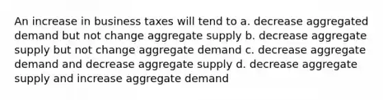 An increase in business taxes will tend to a. decrease aggregated demand but not change aggregate supply b. decrease aggregate supply but not change aggregate demand c. decrease aggregate demand and decrease aggregate supply d. decrease aggregate supply and increase aggregate demand