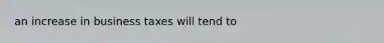 an increase in business taxes will tend to