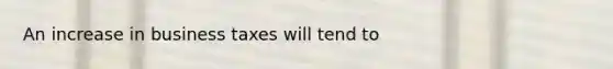 An increase in business taxes will tend to