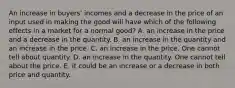 An increase in buyers' incomes and a decrease in the price of an input used in making the good will have which of the following effects in a market for a normal good? A. an increase in the price and a decrease in the quantity. B. an increase in the quantity and an increase in the price. C. an increase in the price. One cannot tell about quantity. D. an increase in the quantity. One cannot tell about the price. E. it could be an increase or a decrease in both price and quantity.