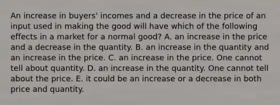 An increase in buyers' incomes and a decrease in the price of an input used in making the good will have which of the following effects in a market for a normal good? A. an increase in the price and a decrease in the quantity. B. an increase in the quantity and an increase in the price. C. an increase in the price. One cannot tell about quantity. D. an increase in the quantity. One cannot tell about the price. E. it could be an increase or a decrease in both price and quantity.